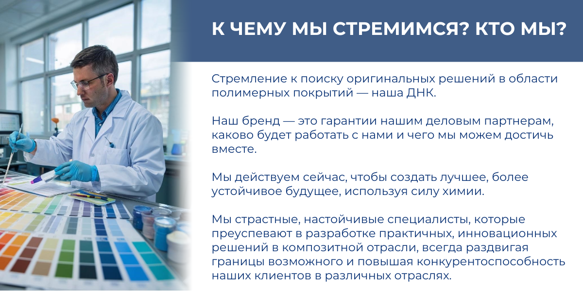 К ЧЕМУ МЫ СТРЕМИМСЯ?  Стремление к поиску оригинальных решений в области полимерных покрытий — наша ДНК. Наш бренд — это гарантии нашим деловым партнерам, каково будет работать с нами и чего мы можем достичь вместе.  Мы действуем сейчас, чтобы создать лучшее, более устойчивое будущее, используя силу химии.  КТО МЫ?  Мы страстные, настойчивые специалисты, которые преуспевают в разработке практичных, инновационных решений в композитной отрасли, всегда раздвигая границы возможного и повышая конкурентоспособность наших клиентов в различных отраслях.