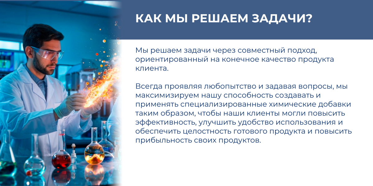 КАК МЫ РЕШАЕМ ЗАДАЧИ?   Мы решаем задачи через совместный подход, ориентированный на конечное качество продукта клиента. Всегда проявляя любопытство и задавая вопросы, мы максимизируем нашу способность создавать и применять специализированные химические добавки таким образом, чтобы наши клиенты могли повысить эффективность, улучшить удобство использования и обеспечить целостность готового продукта и повысить прибыльность своих продуктов.